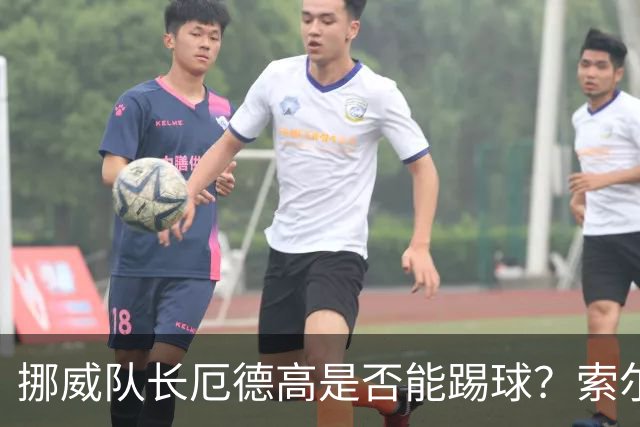 挪威队长厄德高是否能踢球？索尔巴肯给了我们一丝悬念！